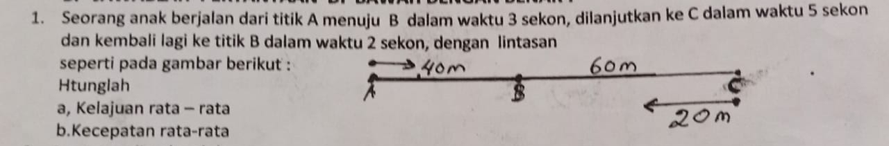 Seorang anak berjalan dari titik A menuju B dalam waktu 3 sekon, dilanjutkan ke C dalam waktu 5 sekon 
dan kembali lagi ke titik B dalam waktu 2 sekon, dengan lintasan 
seperti pada gambar berikut : 
Htunglah 
a, Kelajuan rata - rata 
b.Kecepatan rata-rata