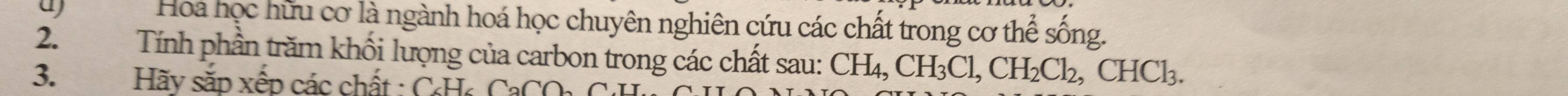 a Hoa học hữu cơ là ngành hoá học chuyên nghiên cứu các chất trong cơ thể sống. 
2. Tính phần trăm khối lượng của carbon trong các chất sau: CH_4, CH_3Cl, CH_2Cl_2, CHCl_3. 
3. Hãy sắp xếp các chất : CHa Ca
