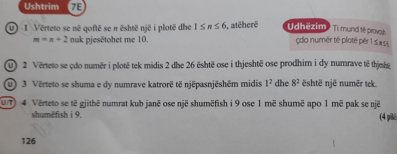 Ushtrim a 7E 
u) 1 Verteto se në qoftë se n është një i plotë dhe 1≤ n≤ 6 , atëherë Udhëzim ) Ti mund të provosh
m=n+2 nuk pjesëtohet me 10. çdo numër të plotë për 1 ≤ #≤6
u 2 Verteto se çdo numër i plotë tek midis 2 dhe 26 është ose i thjeshtë ose prodhim i dy numrave të thjesht, 
u) 3. Verteto se shuma e dy numrave katrorë të njëpasnjëshëm midis 1^2 dhe 8^2 shtë një numër tek. 
uT 4 Verteto se të gjithë numrat kub janë ose një shumëfish i 9 ose 1 më shumë apo 1 më pak se një 
shumëfish i 9. (4 pike
126