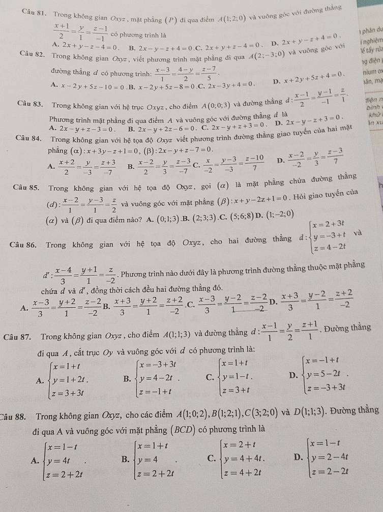 Trong không gian Oxyz , mặt phẳng (P) đi qua điễm A(1;2;0) và vuông góc với đường thắng
 (x+1)/2 = y/1 = (z-1)/-1  có phương trình là
1 phân du
A. 2x+y-z-4=0 B. 2x-y-z+4=0.C.2x+y+z-4=0 D. 2x+y-z+4=0. T nghiệm
Câu 82. Trong không gian Oxyz, viết phương trình mặt phẳng đi qua A(2;-3;0) và vuông góc với
lể tấy rửa
1g điện 1
đường thẳng đ có phương trình:  (x-3)/1 = (4-y)/2 = (z-7)/5 .
nium ox
A. x-2y+5z-10=0. B, x-2y+5z-8=0 C. 2x-3y+4=0. D. x+2y+5z+4=0. lần, mạ
Câu 83. Trong không gian với hệ trục Oxyz , cho điểm A(0;0;3) và đường thẳng đ:  (x-1)/2 = (y-1)/-1 = z/1 . Siện n
binh
Phương trình mặt phẳng đi qua điểm A và vuông góc với đường thẳng đ là
khử
A. 2x-y+z-3=0. B. 2x-y+2z-6=0. C. 2x-y+z+3=0 D.
Câu 84. Trong không gian với hệ tọa độ Oxyz viết phương trình đường thằng giao tuyển của hai mặt 2x-y-z+3=0. in xu
phẳng (alpha ):x+3y-z+1=0 , (β) :2x-y+z-7=0.
A.  (x+2)/2 = y/-3 = (z+3)/-7  B.  (x-2)/2 = y/3 = (z-3)/-7  C.  x/-2 = (y-3)/-3 = (z-10)/7  D.  (x-2)/-2 = y/3 = (z-3)/7 
Câu 85. Trong không gian với hệ tọa độ Oxz, gọi (α) là mặt phẳng chứa đường thẳng
(d):  (x-2)/1 = (y-3)/1 = z/2  và vuông góc với mặt phẳng (β) :x+y-2z+1=0. Hỏi giao tuyển của
(α) và (β) đi qua điểm nào? A. (0;1;3) B. (2;3;3) .C. (5;6;8) D. (1;-2;0)
Câu 86. Trong không gian với hệ tọa độ Oxyz, cho hai đường thẳng d:beginarrayl x=2+3t y=-3+t z=4-2tendarray. và
d' : (x-4)/3 = (y+1)/1 = z/-2 . Phương trình nào dưới đây là phương trình đường thẳng thuộc mặt phẳng
chứa d và d, đồng thời cách đều hai đường thẳng đó.
A.  (x-3)/3 = (y+2)/1 = (z-2)/-2  B.  (x+3)/3 = (y+2)/1 = (z+2)/-2  .C.  (x-3)/3 = (y-2)/1 = (z-2)/-2  D.  (x+3)/3 = (y-2)/1 = (z+2)/-2 
Câu 87. Trong không gian Oxyz , cho điểm A(1;1;3) và đường thẳng d :  (x-1)/1 = y/2 = (z+1)/1 . Đường thẳng
đi qua A , cắt trục Oy và vuông góc với đ có phương trình là:
A. beginarrayl x=1+t y=1+2t. z=3+3tendarray. B. beginarrayl x=-3+3t y=4-2t. z=-1+tendarray. C. beginarrayl x=1+t y=1-t. z=3+tendarray. D. beginarrayl x=-1+t y=5-2t. z=-3+3tendarray.
Câu 88. Trong không gian Oxyz, cho các điểm A(1;0;2),B(1;2;1),C(3;2;0) và D(1;1;3). Đường thẳng
đi qua A và vuông góc với mặt phẳng (BCD) có phương trình là
A. beginarrayl x=1-t y=4t z=2+2tendarray. . B. beginarrayl x=1+t y=4 z=2+2tendarray. . C. beginarrayl x=2+t y=4+4t. z=4+2tendarray. D. beginarrayl x=1-t y=2-4t z=2-2tendarray.