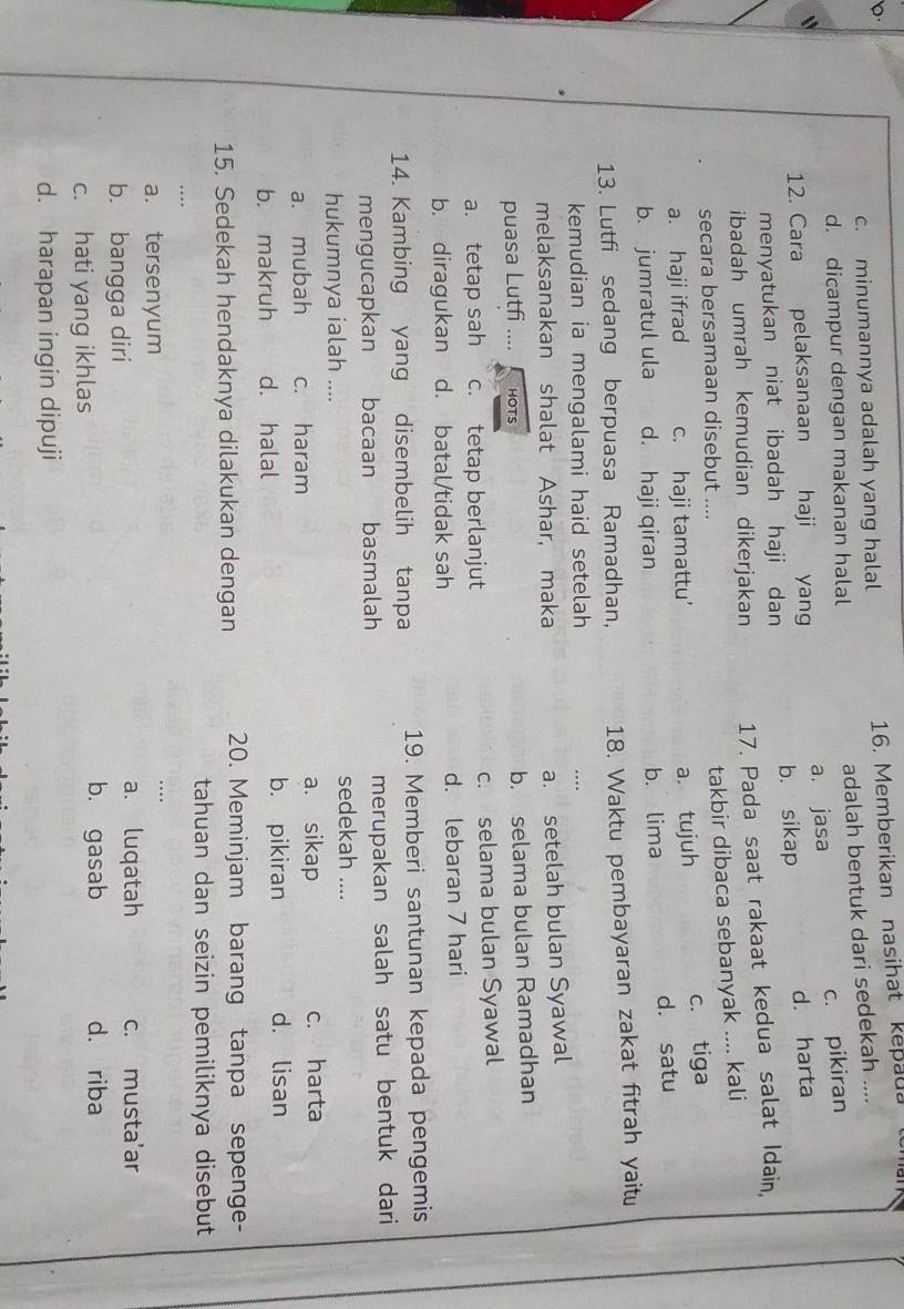 c. minumannya adalah yang halal 16. Memberikan nasihat kepaua toma
d. dicampur dengan makanan halal adalah bentuk dari sedekah ....
c. pikiran
12. Cara pelaksanaan haji yang a. jasa
menyatukan niat ibadah haji dan b. sikap d. harta
ibadah umrah kemudian dikerjakan 17. Pada saat rakaat kedua salat Idain.
secara bersamaan disebut ....
takbir dibaca sebanyak .... kali
a. haji ifrad c. haji tamattu'
a. tujuh c. tiga
b. jumratul ula d. haji qiran b. lima d. satu
13. Lutfi sedang berpuasa Ramadhan, 18. Waktu pembayaran zakat fitrah yaitu
kemudian ia mengalami haid setelah
…
melaksanakan shalat Ashar, maka
a. setelah bulan Syawal
puasa Lutfi .... HOTS
b. selama bulan Ramadhan
a. tetap sah c. tetap berlanjut c. selama bulan Syawal
b. diragukan d. batal/tidak sah d. lebaran 7 hari
14. Kambing yang disembelih tanpa 19. Memberi santunan kepada pengemis
mengucapkan bacaan basmalah merupakan salah satu bentuk dari
hukumnya ialah ....
sedekah ....
a. mubah c. haram a. sikap c. harta
b. makruh d. halal
b. pikiran d. lisan
15. Sedekah hendaknya dilakukan dengan 20. Meminjam barang tanpa sepenge-
tahuan dan seizin pemiliknya disebut
…
a. tersenyum
…
a. luqatah
b. bangga diri c. musta'ar
c. hati yang ikhlas
b. gasab d. riba
d. harapan ingin dipuji