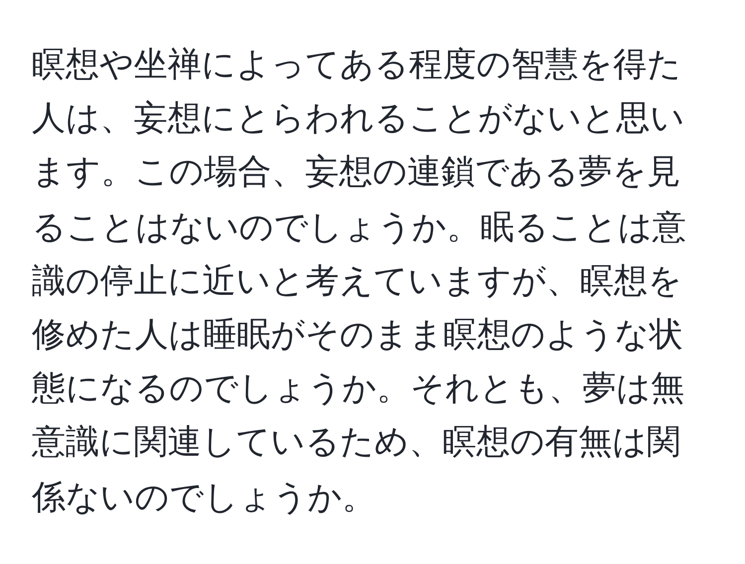 瞑想や坐禅によってある程度の智慧を得た人は、妄想にとらわれることがないと思います。この場合、妄想の連鎖である夢を見ることはないのでしょうか。眠ることは意識の停止に近いと考えていますが、瞑想を修めた人は睡眠がそのまま瞑想のような状態になるのでしょうか。それとも、夢は無意識に関連しているため、瞑想の有無は関係ないのでしょうか。