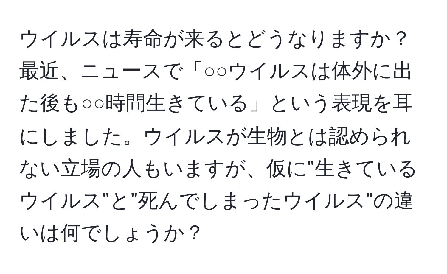 ウイルスは寿命が来るとどうなりますか？最近、ニュースで「○○ウイルスは体外に出た後も○○時間生きている」という表現を耳にしました。ウイルスが生物とは認められない立場の人もいますが、仮に"生きているウイルス"と"死んでしまったウイルス"の違いは何でしょうか？