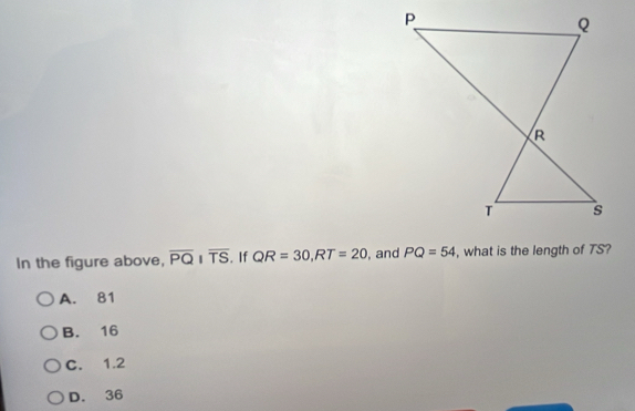 In the figure above, overline PQparallel overline TS . If QR=30, RT=20 , and PQ=54 , what is the length of TS?
A. 81
B. 16
C. 1.2
D. 36