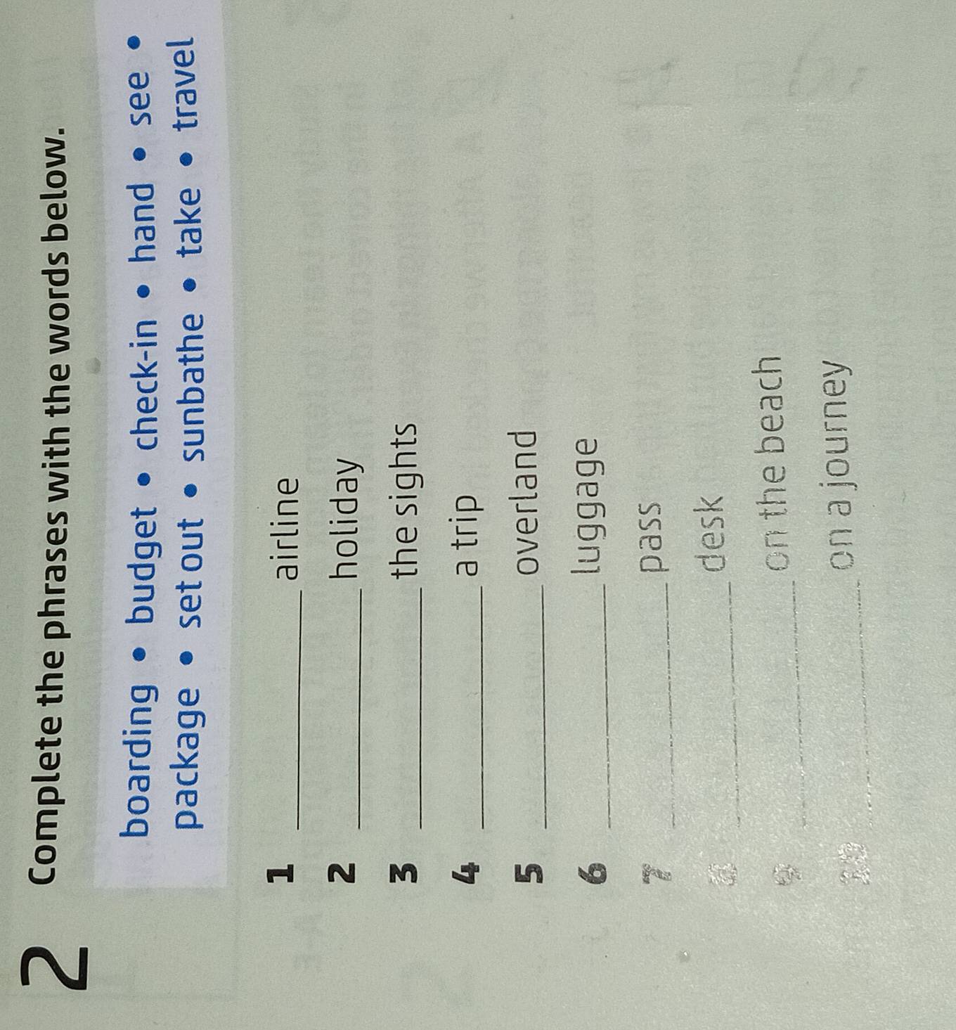 Complete the phrases with the words below.
boarding budget • check-in hand see
package set out sunbathe take travel
1 _airline
2 _holiday
3 _the sights
4 _a trip
5 _overland
6 _luggage
7 _pass
_
desk
_
on the beach
_
on a journey