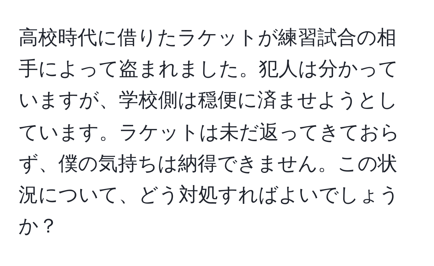 高校時代に借りたラケットが練習試合の相手によって盗まれました。犯人は分かっていますが、学校側は穏便に済ませようとしています。ラケットは未だ返ってきておらず、僕の気持ちは納得できません。この状況について、どう対処すればよいでしょうか？