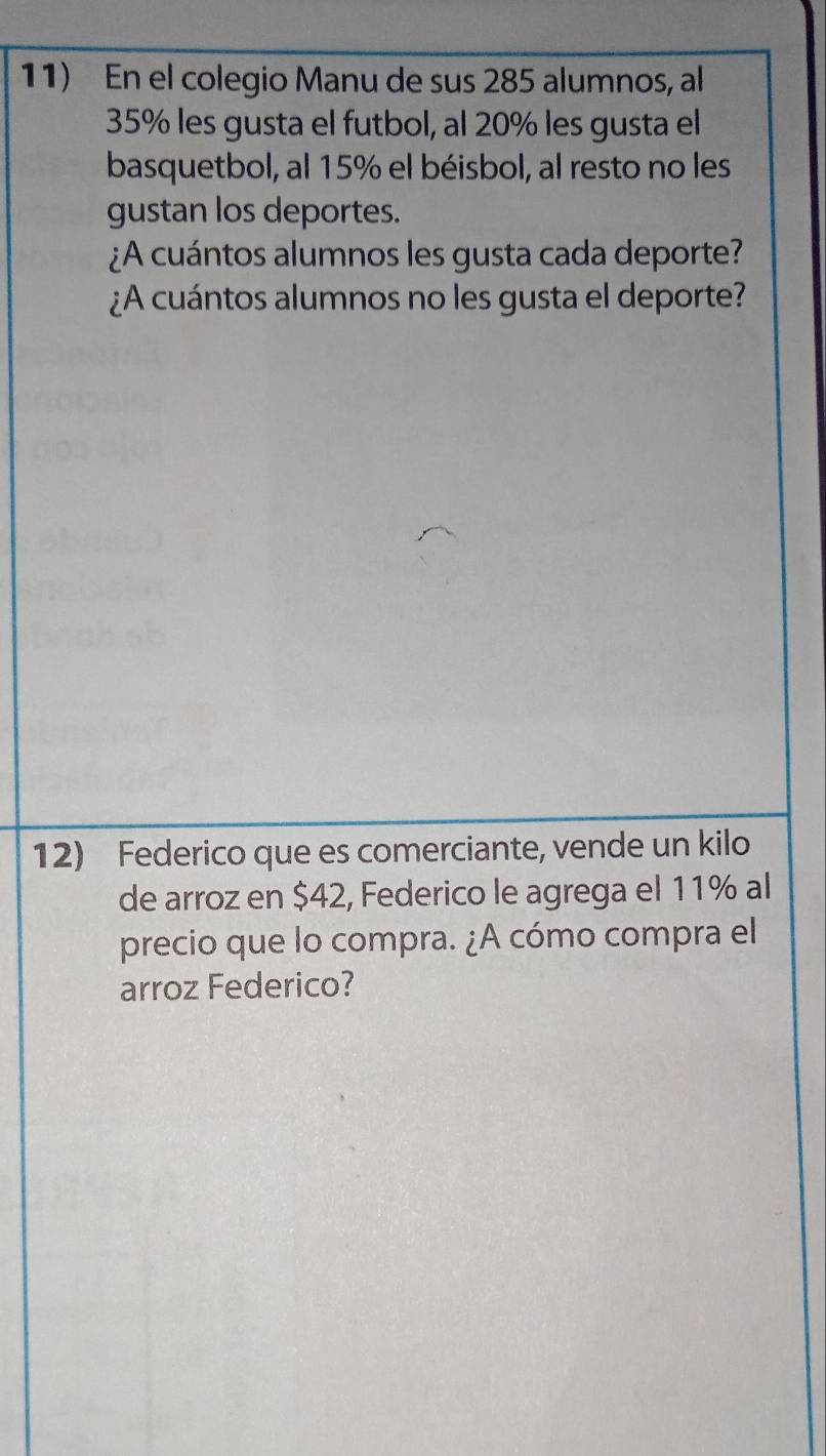 En el colegio Manu de sus 285 alumnos, al
35% les gusta el futbol, al 20% les gusta el 
basquetbol, al 15% el béisbol, al resto no les 
gustan los deportes. 
¿A cuántos alumnos les gusta cada deporte? 
¿A cuántos alumnos no les gusta el deporte? 
12) Federico que es comerciante, vende un kilo 
de arroz en $42, Federico le agrega el 11% al 
precio que lo compra. ¿A cómo compra el 
arroz Federico?