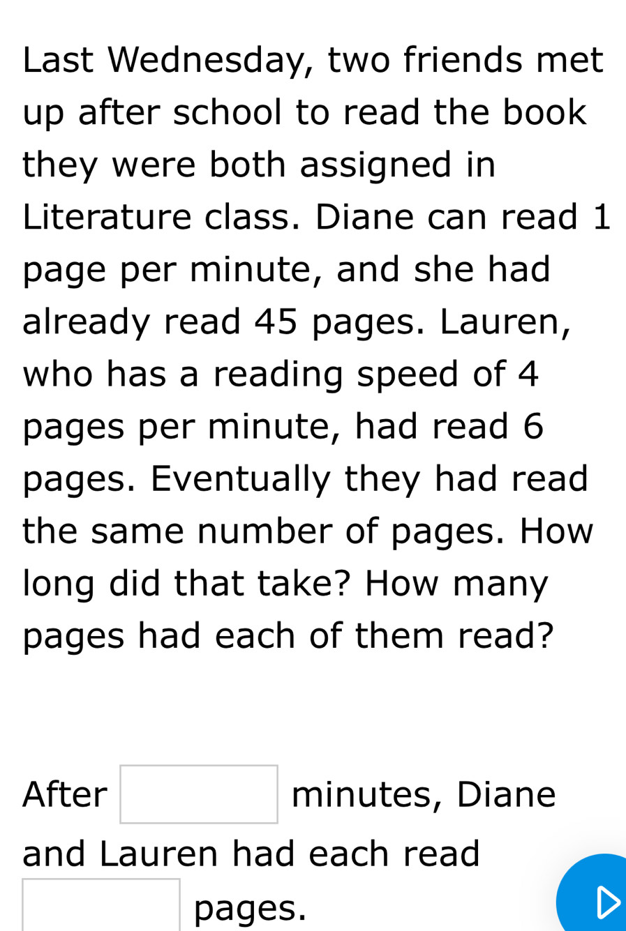 Last Wednesday, two friends met 
up after school to read the book 
they were both assigned in 
Literature class. Diane can read 1
page per minute, and she had 
already read 45 pages. Lauren, 
who has a reading speed of 4
pages per minute, had read 6
pages. Eventually they had read 
the same number of pages. How 
long did that take? How many 
pages had each of them read? 
After □ minutes, Diane 
and Lauren had each read
□ pages.