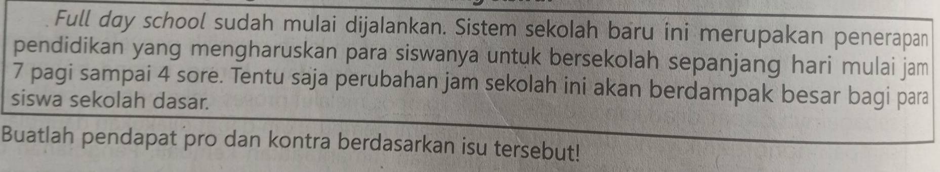 Full day school sudah mulai dijalankan. Sistem sekolah baru îni merupakan penerapan 
pendidikan yang mengharuskan para siswanya untuk bersekolah sepanjang hari mulai jam
7 pagi sampai 4 sore. Tentu saja perubahan jam sekolah ini akan berdampak besar bagi para 
siswa sekolah dasar. 
Buatlah pendapat pro dan kontra berdasarkan isu tersebut!