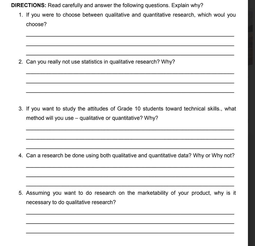 DIRECTIONS: Read carefully and answer the following questions. Explain why? 
1. If you were to choose between qualitative and quantitative research, which woul you 
choose? 
_ 
_ 
_ 
2. Can you really not use statistics in qualitative research? Why? 
_ 
_ 
_ 
3. If you want to study the attitudes of Grade 10 students toward technical skills., what 
method will you use - qualitative or quantitative? Why? 
_ 
_ 
_ 
4. Can a research be done using both qualitative and quantitative data? Why or Why not? 
_ 
_ 
_ 
5. Assuming you want to do research on the marketability of your product, why is it 
necessary to do qualitative research? 
_ 
_ 
_