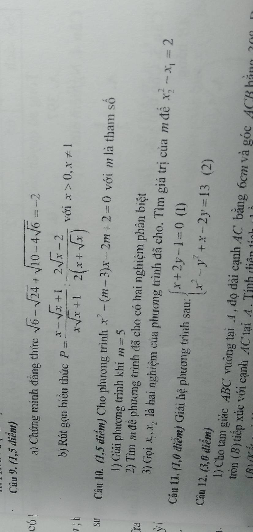 (1,5 điểm) 
có l a) Chứng minh đăng thức sqrt(6)-sqrt(24)+sqrt(10-4sqrt 6)=-2
b) Rút gọn biểu thức P= (x-sqrt(x)+1)/xsqrt(x)+1 : (2sqrt(x)-2)/2(x+sqrt(x))  với x>0, x!= 1
z; b 
su 1Câu 10. (1,5 điểm) Cho phương trình x^2-(m-3)x-2m+2=0 với m là tham số 
1) Giải phương trình khi m=5
ra 
2) Tìm m để phương trình đã cho có hai nghiệm phân biệt 
3) Gọi x_1, x_2 là hai nghiệm của phương trình đã cho. Tìm giá trị của mđề x_2^(2-x_1)=2
ỳ ( 
Câu 11. (1,0 điểm) Giải hệ phương trình sau: beginarrayl x+2y-1=0(1) x^2-y^2+x-2y=13endarray. (2) 
Câu 12. (3,0 điểm) 
1) Cho tam giác ABC vuông tại 4 , đọ dài cạnh AC bằng 6cm và góc ACB bàng 20
(tròn (B) tiếp xúc với cạnh AC tại A. Tính diện tíc 
(BVKát