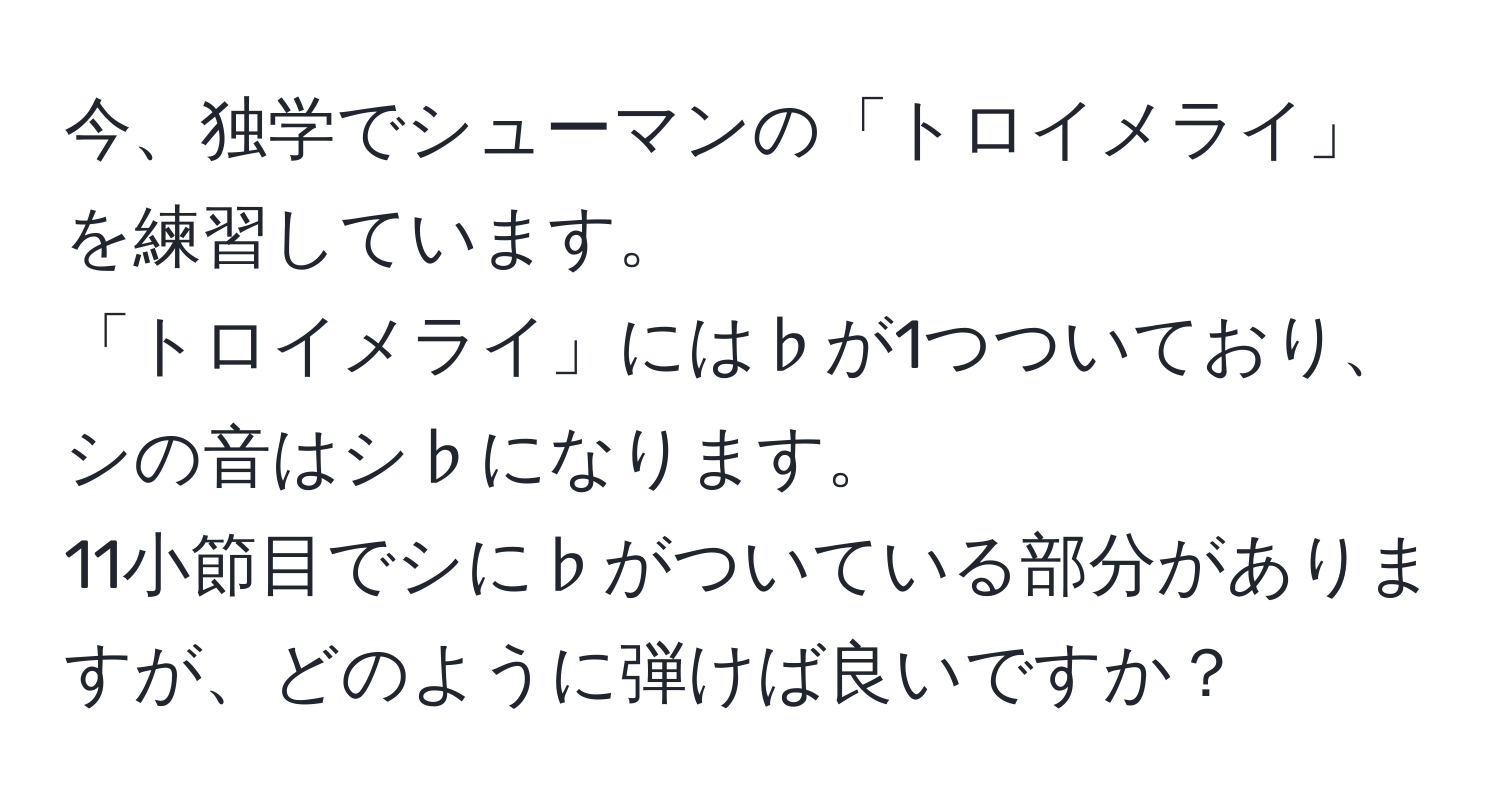 今、独学でシューマンの「トロイメライ」を練習しています。  
「トロイメライ」には♭が1つついており、シの音はシ♭になります。  
11小節目でシに♭がついている部分がありますが、どのように弾けば良いですか？