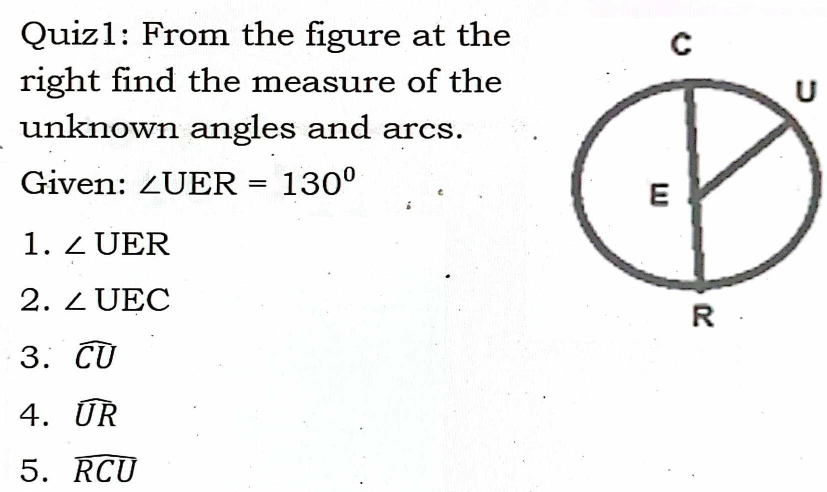 From the figure at the 
right find the measure of the 
U 
unknown angles and arcs. 
Given: ∠ UER=130°
1. ∠ UER
2. ∠ UEC
3. widehat CU
4. widehat UR
5. widehat RCU