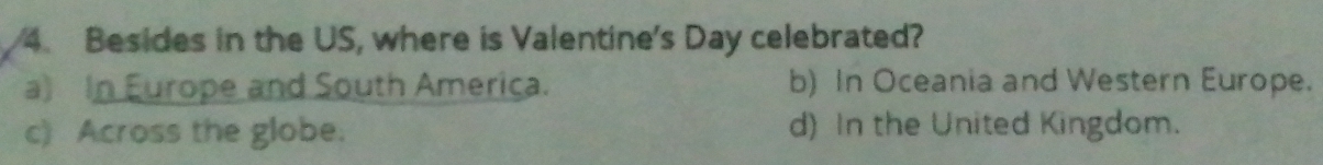 Besides in the US, where is Valentine's Day celebrated?
a) In Europe and South America. b) In Oceania and Western Europe.
c) Across the globe. d) In the United Kingdom.