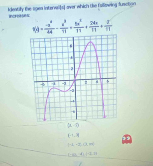 Identify the open interval(s) over which the following function
increases:
f(x)= (-x^4)/44 - x^3/11 + 5x^2/11 + 24x/11 + 2/11 
(3,-2)
(-1,3)
(-4,-2), (3,∈fty )
(-∈fty ,-4),(-2,3)