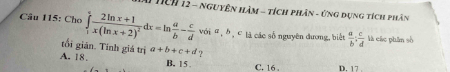 # Tch 12 - NguyÊn Hàm - tích phân - ứng dụng tích phân
Câu 115: Cho ∈tlimits _1^(efrac 2ln x+1)x(ln x+2)^2dx=ln  a/b - c/d  với a , b , c là các số nguyên dương, biết  a/b ;  c/d  là các phân số
tối giản. Tính giá trị
A. 18. a+b+c+d ?
B. 15. C. 16. D. 17.