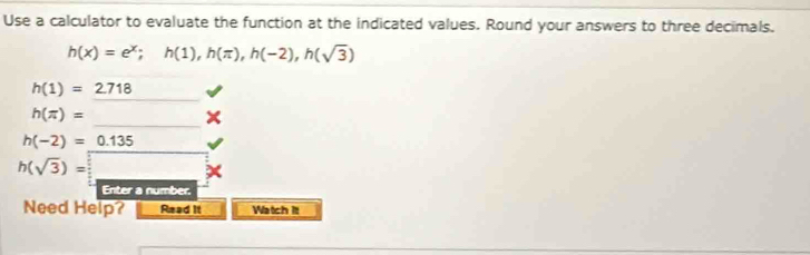 Use a calculator to evaluate the function at the indicated values. Round your answers to three decimals.
h(x)=e^x; h(1), h(π ), h(-2), h(sqrt(3))
h(1)=2.718
h(π )=
h(-2)=_ 0.135
h(sqrt(3))=
Enter a number. 
Need Help? Read It Watch itt