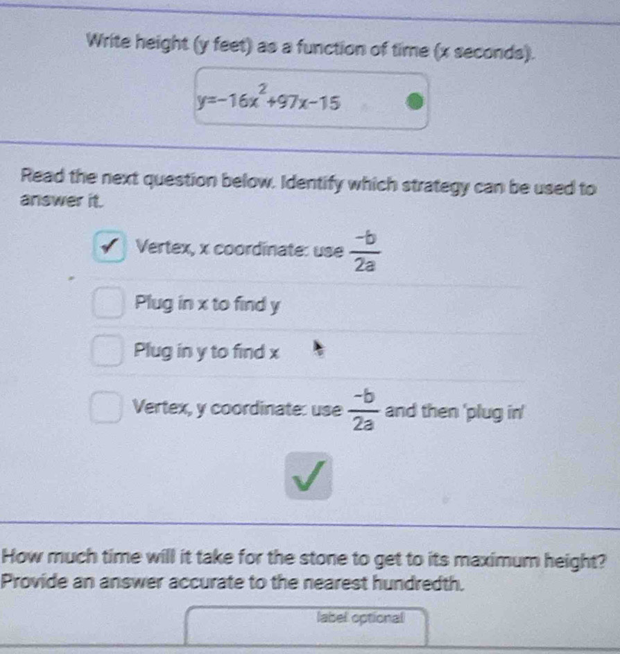 Write height (y feet) as a function of time (x seconds).
y=-16x^2+97x-15
Read the next question below. Identify which strategy can be used to
answer it.
Vertex, x coordinate: use  (-b)/2a 
Plug in x to find y
Plug in y to find x
Vertex, y coordinate: use  (-b)/2a  and then 'plug in'
√
How much time will it take for the stone to get to its maximum height?
Provide an answer accurate to the nearest hundredth.
label optional