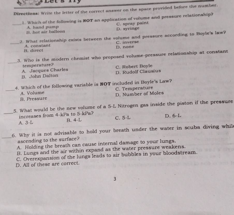 Lets iy
Directions: Write the letter of the correct answer on the space provided before the number.
_1. Which of the following is NOT an application of volume and pressure relationship?
A. hand pump C. spray paint
B. hot air balloon D. syringe
2. What relationship exists between the volume and pressure according to Boyle's law?
_A. constant C. inverse
B. direct D. none
_3. Who is the modern chemist who proposed volume-pressure relationship at constant
temperature?
A. Jacques Charles C. Robert Boyle
B. John Dalton D. Rudolf Clausius
4. Which of the following variable is NOT included in Boyle’s Law?
_A. Volume C. Temperature
B. Pressure D. Number of Moles
5. What would be the new volume of a 5-L Nitrogen gas inside the piston if the pressure
_increases from 4-kPa to 5-kPa?
A. 3-L B. 4-L C. 5-L D. 6-L
_6. Why it is not advisable to hold your breath under the water in scuba diving whild
ascending to the surface?
A. Holding the breath can cause internal damage to your lungs.
B. Lungs and the air within expand as the water pressure weakens.
C. Overexpansion of the lungs leads to air bubbles in your bloodstream.
D. All of these are correct.
3