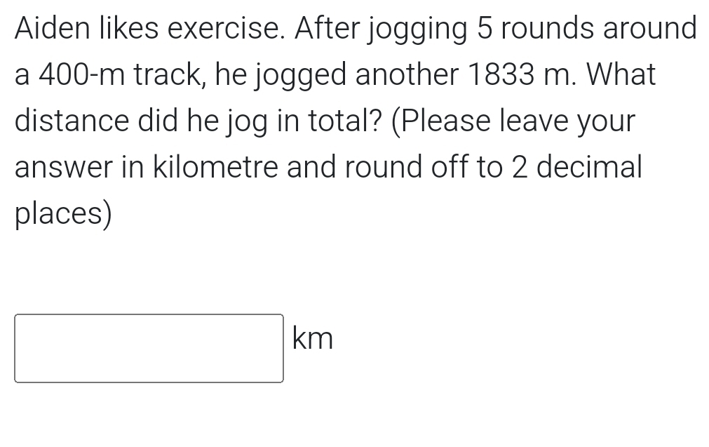 Aiden likes exercise. After jogging 5 rounds around 
a 400-m track, he jogged another 1833 m. What 
distance did he jog in total? (Please leave your 
answer in kilometre and round off to 2 decimal 
places)
□ km