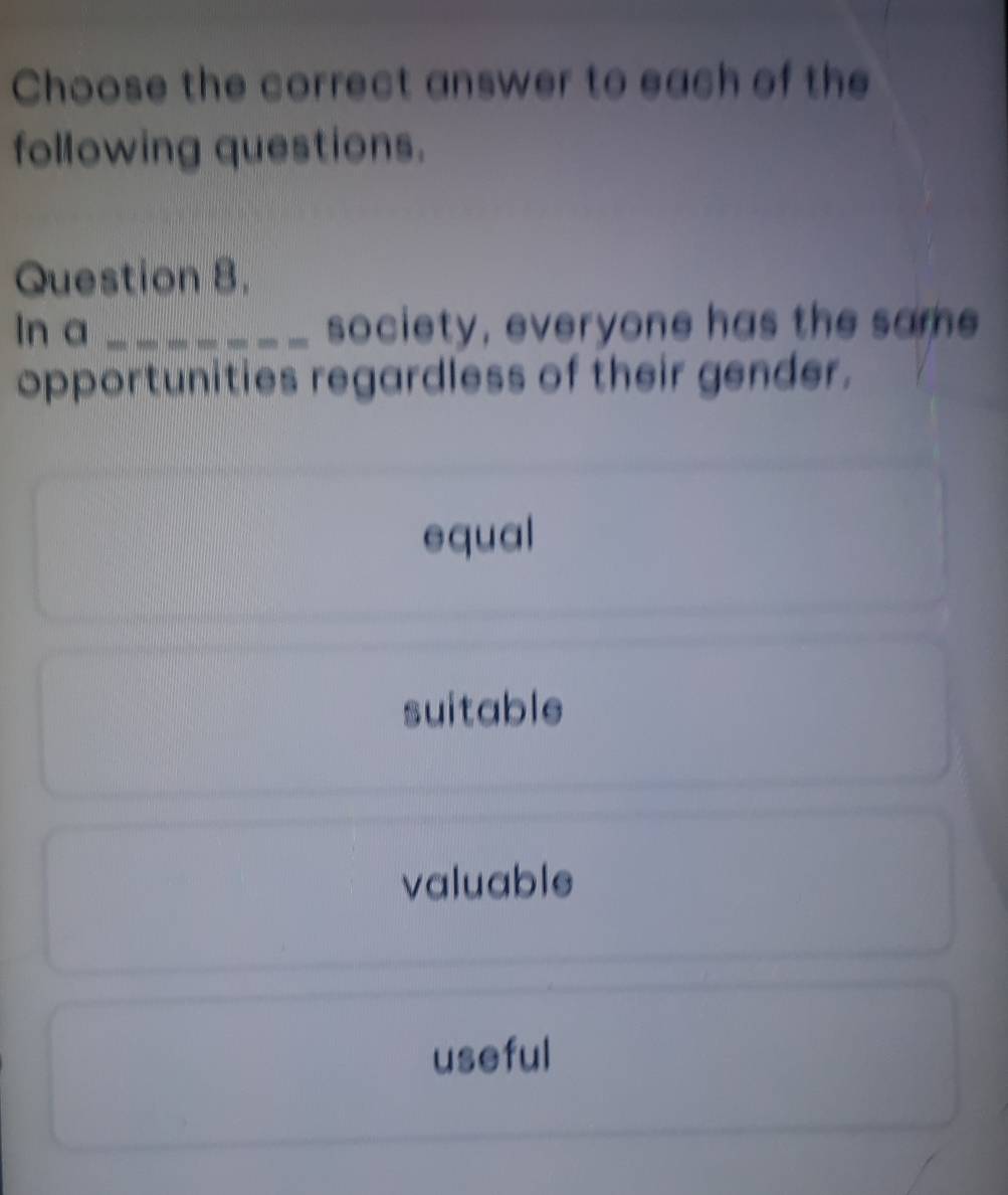 Choose the correct answer to each of the
following questions.
Question 8.
ln a _society, everyone has the same
opportunities regardless of their gender.
equal
suitable
valuable
useful