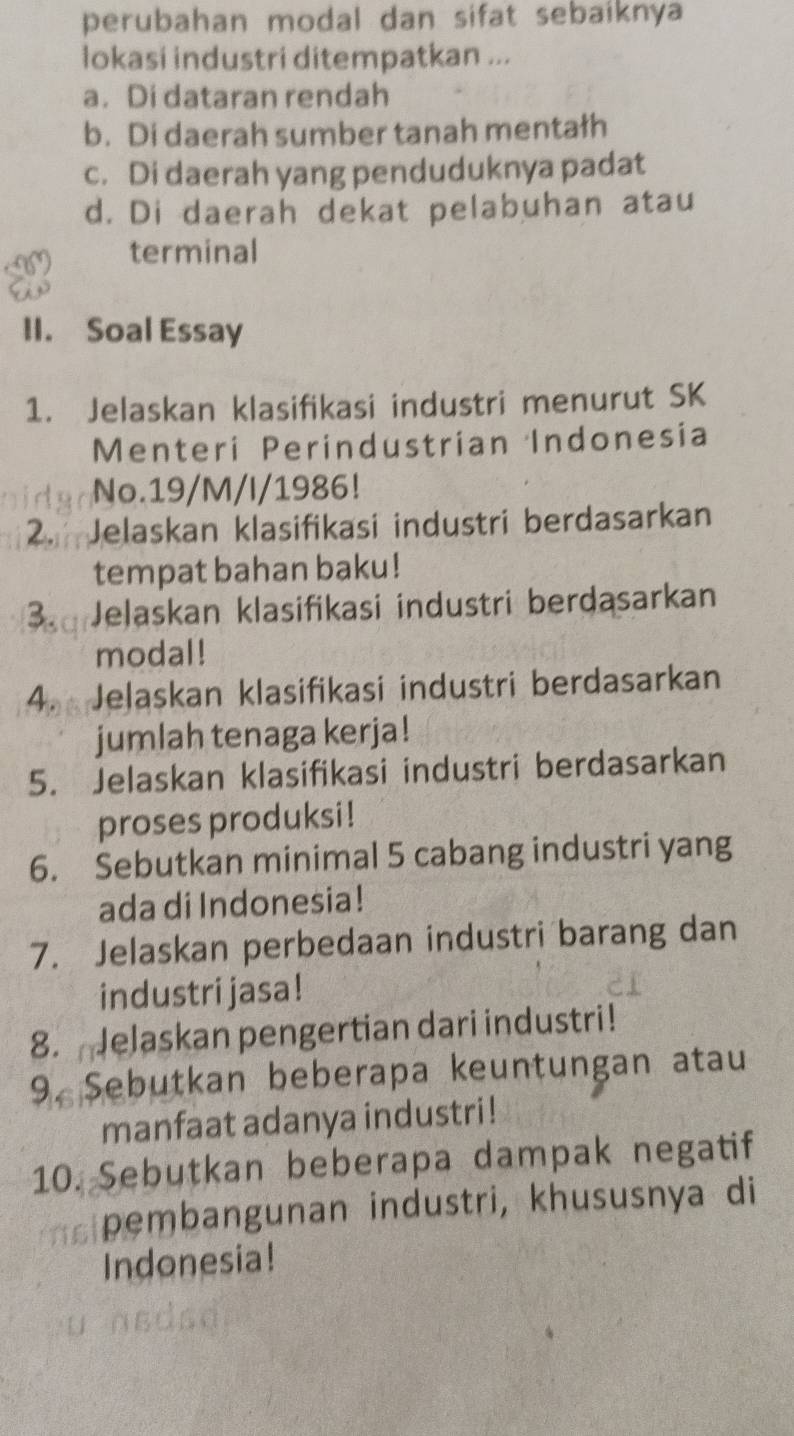 perubahan modal dan sifat sebaiknya
lokasi industri ditempatkan ...
a. Di dataran rendah
b. Di daerah sumber tanah mentałh
c. Di daerah yang penduduknya padat
d. Di daerah dekat pelabuhan atau
terminal
II. Soal Essay
1. Jelaskan klasifikasi industri menurut SK
Menteri Perindustrian Indonesia
No.19/M/I/1986!
2. Jelaskan klasifikasi industri berdasarkan
tempat bahan baku!
3. Jelaskan klasifikasi industri berdasarkan
modal!
4. Jelaskan klasifikasi industri berdasarkan
jumlah tenaga kerja!
5. Jelaskan klasifikasi industri berdasarkan
proses produksi!
6. Sebutkan minimal 5 cabang industri yang
ada di Indonesia!
7. Jelaskan perbedaan industri barang dan
industri jasa!
8. Jelaskan pengertian dari industri!
9. Sebutkan beberapa keuntungan atau
manfaat adanya industri!
10. Sebutkan beberapa dampak negatif
pembangunan industri, khususnya di
Indonesia!