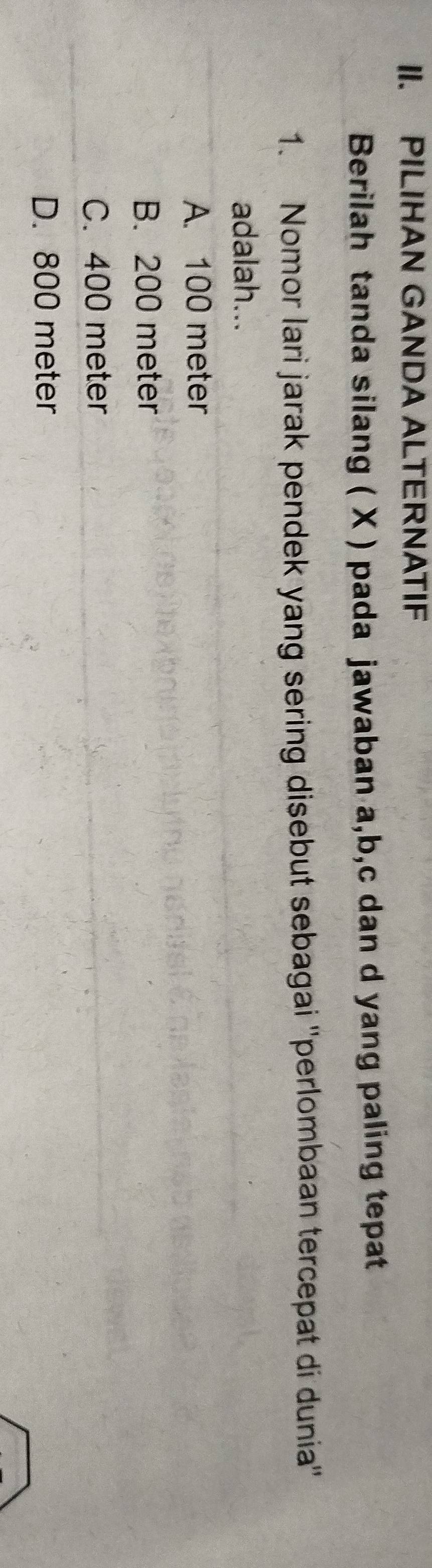 PILIHAN GANDA ALTERNATIF
Berilah tanda silang ( X ) pada jawaban a, b, c dan d yang paling tepat
1. Nomor lari jarak pendek yang sering disebut sebagai ''perlombaan tercepat di dunia''
adalah...
A. 100 meter
B. 200 meter
C. 400 meter
D. 800 meter