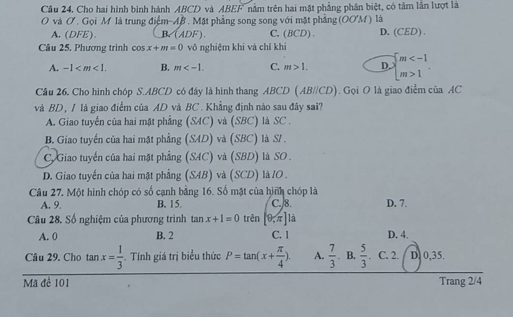 Cho hai hình bình hành ABCD và ABEF nằm trên hai mặt phẳng phân biệt, có tâm lần lượt là
O và Ở. Gọi M là trung điểm AB. Mặt phẳng song song với mặt phẳng (OOM) là
A. (DFE). B. (ADF). C.(BCD) . D. (CED) .
Câu 25. Phương trình cos x+m=0 vô nghiệm khi và chỉ khi
A. -1 . B. m . C. m>1. D. beginarrayl m 1endarray.. 
Câu 26. Cho hình chóp S. ABCD có đáy là hình thang ABCD (AB//CD). Gọi O là giao điểm của AC
và BD, I là giao điểm của AD và BC. Khẳng định nào sau đây sai?
A. Giao tuyển của hai mặt phẳng (SAC) và (SBC) là SC .
B. Giao tuyến của hai mặt phẳng (SAD) và (SBC) là S/ .
C. Giao tuyến của hai mặt phẳng (SAC) và (SBD) là SO .
D. Giao tuyến của hai mặt phẳng (SAB) và (SCD) là IO .
Câu 27. Một hình chóp có số cạnh bằng 16. Số mặt của hình chóp là
A. 9. B. 15. C. 8. D. 7.
Câu 28. Số nghiệm của phương trình tan x+1=0 trên [0,π ] là
A. 0 B. 2 C. 1 D. 4.
Câu 29. Cho tan x= 1/3 . Tính giá trị biểu thức P=tan (x+ π /4 ). A.  7/3  B.  5/3  C. 2. D. 0, 35.
Mã đề 101 Trang 2/4