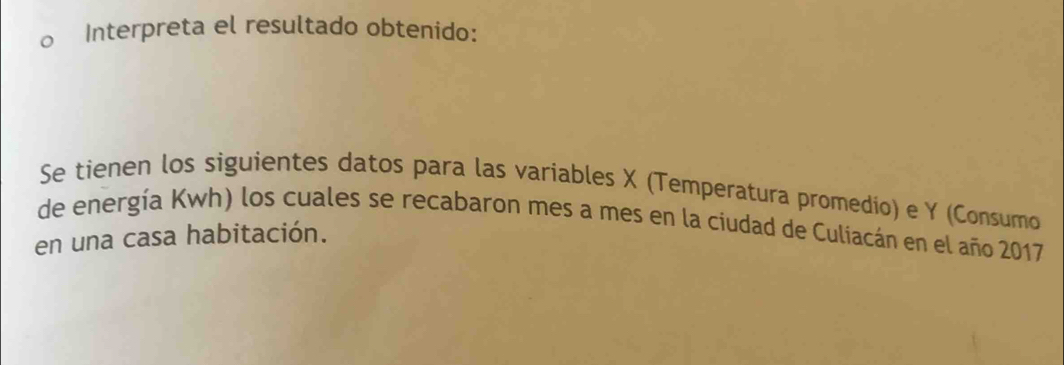 Interpreta el resultado obtenido: 
Se tienen los siguientes datos para las variables X (Temperatura promedío) e Y (Consumo 
de energía Kwh) los cuales se recabaron mes a mes en la ciudad de Culiacán en el año 2017 
en una casa habitación.