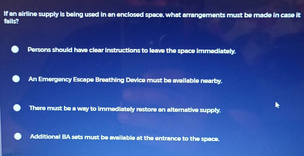 If an airline supply is being used in an enclosed space, what arrangements must be made in case it
fails?
Persons should have clear instructions to leave the space immediately.
An Emergency Escape Breathing Device must be available nearby.
There must be a way to immediately restore an alternative supply.
Additional BA sets must be available at the entrance to the space.