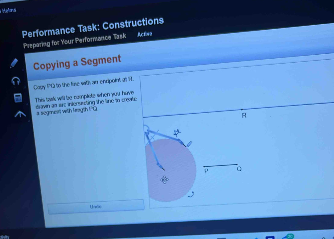 Helms 
Performance Task: Constructions 
Preparing for Your Performance Task Active 
Copying a Segment 
Copy PQ to the line with an endpoint at R. 
This task will be complete when you have 
drawn an arc intersecting the line to create 
a segment with length PQ.
R
Undo 
tivity