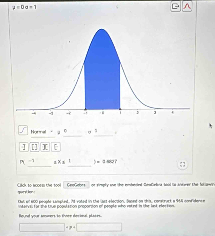 mu =0sigma =1
^ 
_ 
__ 
Normal μ σ 1
] [] ][ [ 
__
P(-1 ≤ X≤ 1 ] =0.6827
Click to access the tool GeoGebra or simply use the embeded GeoGebra tool to answer the followin 
question: 
Out of 600 people sampled, 78 voted in the last election. Based on this, construct a 96% confidence 
interval for the true population proportion of people who voted in the last election. 
Round your answers to three decimal places.
□