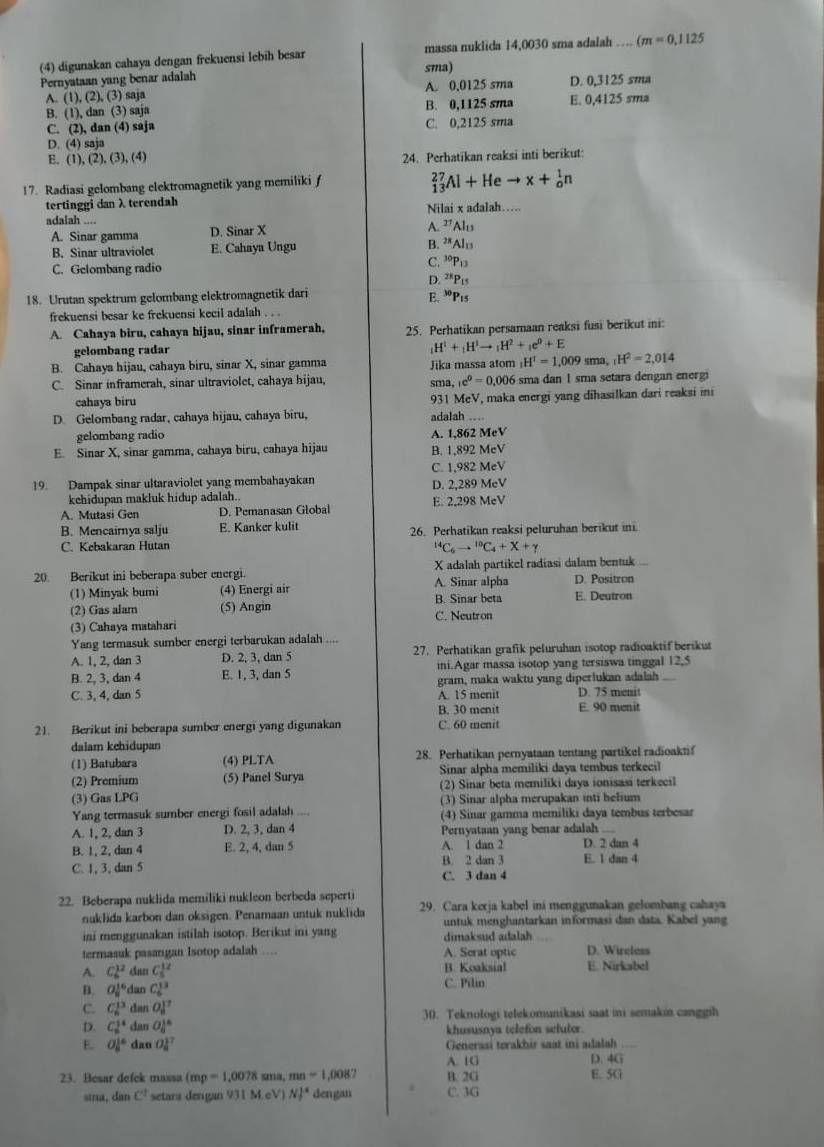 (4) digunakan cahaya dengan frekuensi lebih besar massa nuklida 14,0030 sma adalah … cm=0,1125
Pernyataan yang benar adalah sma)
A. (1), (2), (3) saja A. 0,0125 sma D. 0,3125 sma
B. (1), dan (3) saja B. 0,1125 sma E. 0,4125 sma
C. (2), dan (4) saja C. 0,2125 sma
D. (4) saja
E. (1), (2),(3),(4) 24. Perhatikan reaksi inti berikut:
17. Radiasi gelombang elektromagnetik yang memiliki f
_(13)^(27)Al+Heto x+_o^(1n
tertinggi dan λterendah
adalah Nilai x adalah…..
A. Sinar gamma D. Sinar X A. ”Alu
B. Sinar ultraviolet E. Cahaya Ungu B. ”*Alu
C. Gelombang radio C. ³P13
D. ²*Pts
18. Urutan spektrum gelombang elektromagnetik dari E.Pιs
frekuensi besar ke frekuensi kecil adalah . . .
A. Cahaya biru, cahaya hijau, sinar inframerah, 25. Perhatikan persamaan reaksi fusi berikut ini:
gelombang radar
_1)H^1+_1H^1to _1H^2+_1e^0+E
B. Cahaya hijau, cahaya biru, sinar X, sinar gamma Jika massa atom _1H^1=1,009 sma, H^2=2,014
C. Sinar inframerah, sinar ultraviolet, cahaya hijau, sma, c^0=0.006 sma dan 1 sma setara dengan energi
cahaya biru 931 MeV, maka energi yang dihasilkan dari reaksi ini
D. Gelombang radar, cahaya hijau, cahaya biru, adalah …
gelombang radio
E. Sinar X, sinar gamma, cahaya biru, cahaya hijau B. 1,892 MeV A. 1,862 McV
C. 1,982 MeV
19. Dampak sinar ultaraviolet yang membahayakan D. 2,289 MeV
kehidupan makluk hidup adalah..
A. Mutasi Gen D. Pemanasan Głobal E. 2.29 MẹV
B. Mencairnya salju E. Kanker kulit
C. Kebakaran Hutan 26. Perhatikan reaksi peluruhan berikut ini.
^14C_6to^(10)C_4+X+gamma
20. Berikut ini beberapa suber energi. X adalah partikel radiasi dalam bentuk
(1) Minyak bumi (4) Energi air A. Sinar alpha D. Positron E. Deutron
B. Sinar beta
(2) Gas alam (5) Angin C. Neutron
(3) Cahaya matahari
Yang termasuk sumber energi terbarukan adalah
A. 1, 2, dan 3 D. 2, 3, dan 5 27. Perhatikan grafik peluruhan isotop radioaktif berikut
B. 2, 3, dan 4 E. 1, 3, dan 5 ini.Agar massa isotop yang tersiswa tinggal 12,5
C. 3, 4, dan 5 A. 15 menit gram, maka waktu yang diperlukan adalah D. 75 menit_
B. 30 menit E. 90 menit
21. Berikut ini beberapa sumber energi yang digunakan C. 60 menit
dalam kehidupan
(1) Batubara (4) PLTA 28. Perhatikan pernyataan tentang partikel radioaktif
(2) Premium (5) Panel Surya Sinar alpha memiliki daya tembus terkecil
(3) Gas LPG (2) Sinar beta memiliki daya ionisasi terkecil
(3) Sinar alpha merupakan inti helium
Yang termasuk sumber energi fosil adalah (4) Sinar gamma memiliki daya tembus terbesar
A. 1, 2, dan 3 D. 2, 3, dan 4 Pernyataan yang benar adalah ....
B. 1, 2, dan 4 E. 2, 4, dan 5 A. 1 dan 2 D. 2 dan 4
C. 1, 3, dan 5 B. 2 dan 3 E. 1 dan 4
C. 3 dan 4
22. Beberapa nuklida memiliki nukleon berbeda seperti 29. Cara kerja kabel ini menggunakan gelombang cahaya
nuklida karbon dan oksigen. Penamaan untuk nuklida untuk menghantarkan informasi dan data. Kabel yang
ini menggunakan istilah isotop. Berikut ini yang dimaksud adalah
termasuk pasangan Isotop adalah … A. Serat optic D. Wireless
A. C_6^((12) dan C_5^(12) B. Koaksial E. Nirkabel
B. O_8^(16) dàn C_6^(13) C. Pilin
C. C_6^(13) dan O_8^(17) 30. Teknologi telekomunikasi saat ini semakin canggih
D. C_6^(14) dan O_8^(18) khususnya telefon seluler.
E. O_8^(16) dao O_8^(17) Generasi terakhir saat ini adalah
A. 1G D. 4G
23. Besar defek massa (mp=1,0078 sma, mn=1,008 B. 2G E. 5G
sina, dan C^1) setara dengan 93(MeV)N]^4 dengan C. 3G