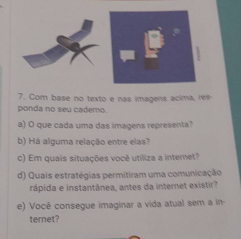 square 
□  
7. Com base no texto e nas imagens acima, res- 
ponda no seu caderno. 
a) O que cada uma das imagens representa? 
b) Há alguma relação entre elas? 
c) Em quais situações você utiliza a internet? 
d) Quais estratégias permitiram uma comunicação 
rápida e instantânea, antes da internet existir? 
e) Você consegue imaginar a vida atual sem a in- 
ternet?