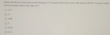 Phyllis decides to invest in an account that pays 3.1% simple interest for 2 years. She deposits $1000. Using the simple
interest formula, what is the value of r
I=Prt
3.1
1000
2
0.031
0.31