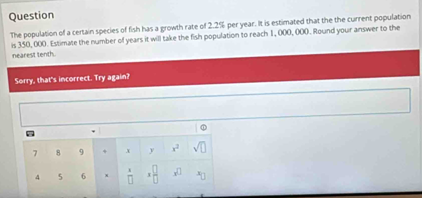 Question 
The population of a certain species of fish has a growth rate of 2.2% per year. It is estimated that the the current population 
is 350, 000. Estimate the number of years it will take the fish population to reach 1, 000, 000. Round your answer to the 
nearest tenth. 
Sorry, that's incorrect. Try again? 
①
7 8 9 + x y x^2 sqrt(□ )
4 5 6 ×  x/□   x □ /□   x^(□) x