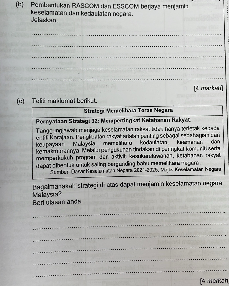 Pembentukan RASCOM dan ESSCOM berjaya menjamin 
keselamatan dan kedaulatan negara. 
Jelaskan. 
_ 
_ 
_ 
_ 
_ 
[4 markah] 
(c) Teliti maklumat berikut. 
Bagaimanakah strategi di atas dapat menjamin keselamatan negara 
Malaysia? 
Beri ulasan anda. 
_ 
_ 
_ 
_ 
_ 
_ 
[4 markah]