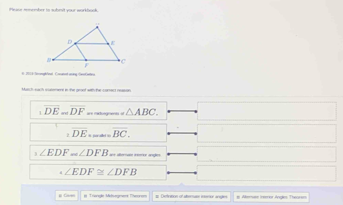 Please remember to submit your workbook. 
© 2019 ShrongMind. Created using GeoGebra 
Match each statement in the proof with the correct reason. 
1 overline DE and overline DF are midsegments of △ ABC. 
2 overline DE is parallel to overline BC. 
3 ∠ EDF and ∠ DFB are alternate interior angles 
4 ∠ EDF≌ ∠ DFB
:: Given Triangle Midsegment Theorem :; Definition of alternate interior angles # Alternate Interior Angles Theorem