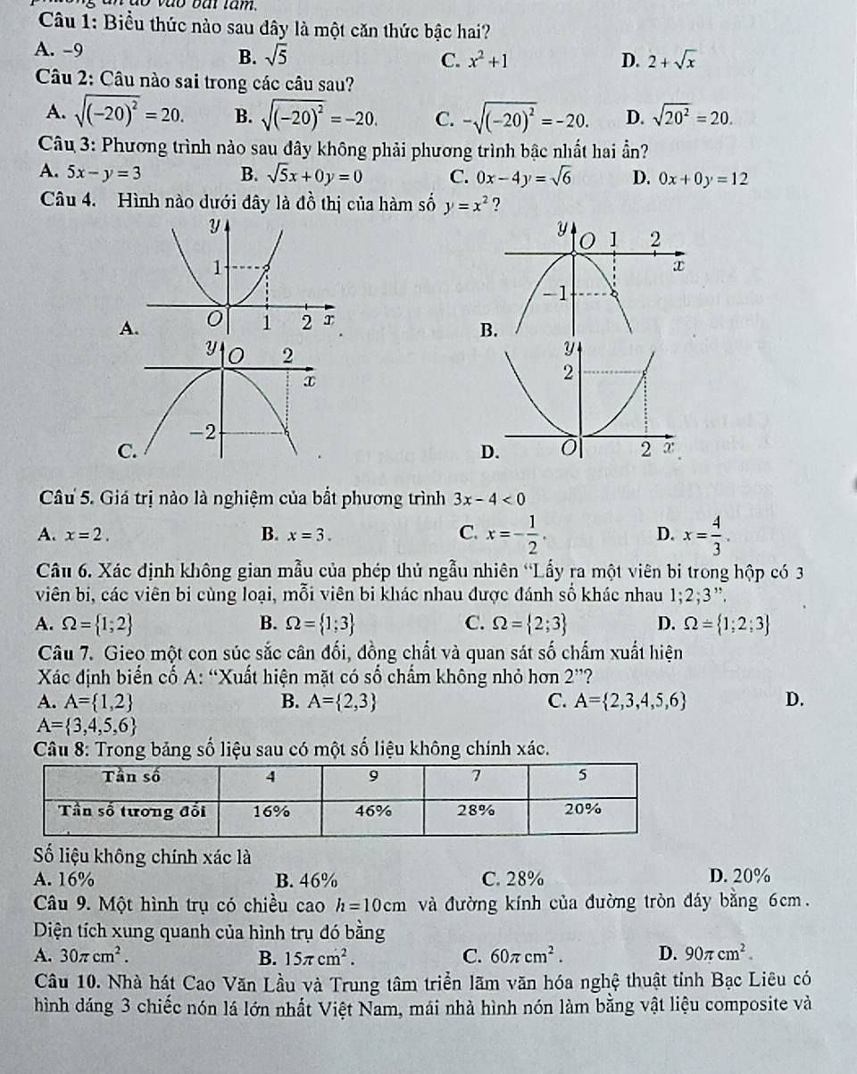 do vào bắi tâm.
Cu 1: Biểu thức nào sau dây là một căn thức bậc hai?
A. -9
B. sqrt(5) C. x^2+1 D. 2+sqrt(x)
Câu 2: Câu nào sai trong các câu sau?
A. sqrt((-20)^2)=20. B. sqrt((-20)^2)=-20. C. -sqrt((-20)^2)=-20. D. sqrt(20^2)=20.
Câu 3: Phương trình nào sau đây không phải phương trình bậc nhất hai ần?
A. 5x-y=3 B. sqrt(5)x+0y=0 C. 0x-4y=sqrt(6) D. 0x+0y=12
Câu 4. Hình nào dưới dây là dhat o hị của hàm số y=x^2 ?

A.
B.
Câu 5. Giá trị nào là nghiệm của bất phương trình 3x-4<0</tex>
A. x=2. B. x=3. C. x=- 1/2 . D. x= 4/3 .
Câu 6. Xác định không gian mẫu của phép thủ ngẫu nhiên “Lấy ra một viên bi trong hộp có 3
viên bị, các viên bi cùng loại, mỗi viên bi khác nhau được đánh số khác nhau 1;2;3",
A. Omega = 1;2 B. Omega = 1;3 C. Omega = 2;3 D. Omega = 1;2;3
Câu 7. Gieo một con súc sắc cân đối, đồng chất và quan sát số chấm xuất hiện
Xác định biển cố A: “Xuất hiện mặt có số chẩm không nhỏ hơn 2'' ?
A. A= 1,2 B. A= 2,3 C. A= 2,3,4,5,6 D.
A= 3,4,5,6
Câu 8: Trong bảng số liệu sau có một số liệu không chính xác.
Số liệu không chính xác là
A. 16% B. 46% C. 28% D. 20%
Câu 9. Một hình trụ có chiều cao h=10cm và đường kính của đường tròn đáy bằng 6cm.
Diện tích xung quanh của hình trụ đó bằng
A. 30π cm^2. B. 15π cm^2. C. 60π cm^2. D. 90π cm^2.
Câu 10. Nhà hát Cao Văn Lầu và Trung tâm triển lãm văn hóa nghệ thuật tỉnh Bạc Liêu có
hình dáng 3 chiếc nón lá lớn nhất Việt Nam, mái nhà hình nón làm bằng vật liệu composite và