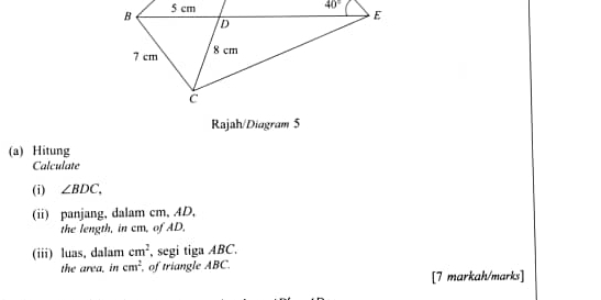 Rajah/Diagram 5
(a) Hitung
Calculate
(i) ∠ BDC.
(ii) panjang, dalam cm, AD,
the length, in cm, of AD,
(iii) luas, dalam cm^2 , segi tiga ABC,
the area. in cm^2 of triangle ABC.
[7 markah/marks]