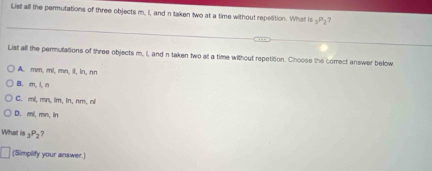 List all the permutations of three objects m, I, and n taken two at a time without repetition. What is _3P_2
List all the permutations of three objects m, I, and n taken two at a time without repetition. Choose the correct answer below.
A. mm, mi, mn, iI, ln, nn
B. m, l, n
C. ml, mn, lm, ln, nm, nl
D. ml, mn, ln
What is _3P_2
(Simplify your answer.)