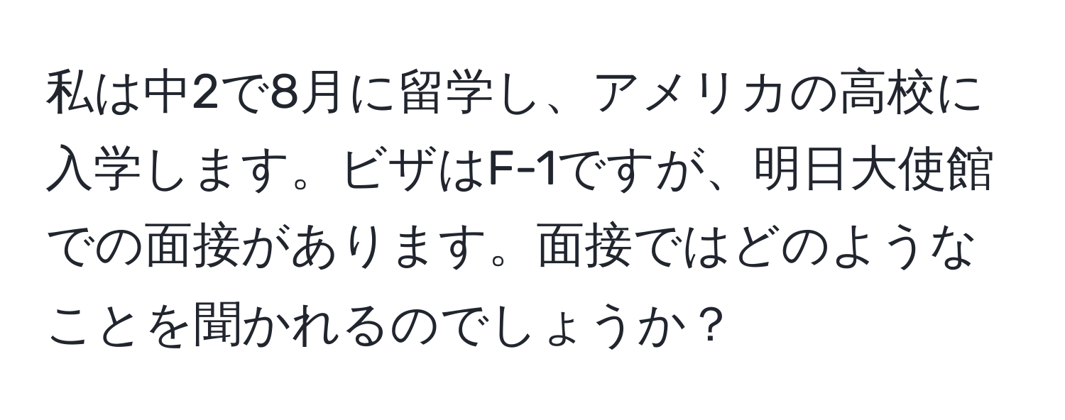私は中2で8月に留学し、アメリカの高校に入学します。ビザはF-1ですが、明日大使館での面接があります。面接ではどのようなことを聞かれるのでしょうか？