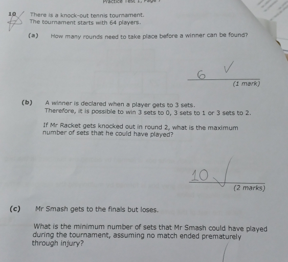 Practice Test 1, Page 
10 There is a knock-out tennis tournament. 
The tournament starts with 64 players. 
(a) How many rounds need to take place before a winner can be found? 
_ 
(1 mark) 
(b) A winner is declared when a player gets to 3 sets. 
Therefore, it is possible to win 3 sets to 0, 3 sets to 1 or 3 sets to 2. 
If Mr Racket gets knocked out in round 2, what is the maximum 
number of sets that he could have played? 
(2 marks) 
(c) Mr Smash gets to the finals but loses. 
What is the minimum number of sets that Mr Smash could have played 
during the tournament, assuming no match ended prematurely 
through injury?