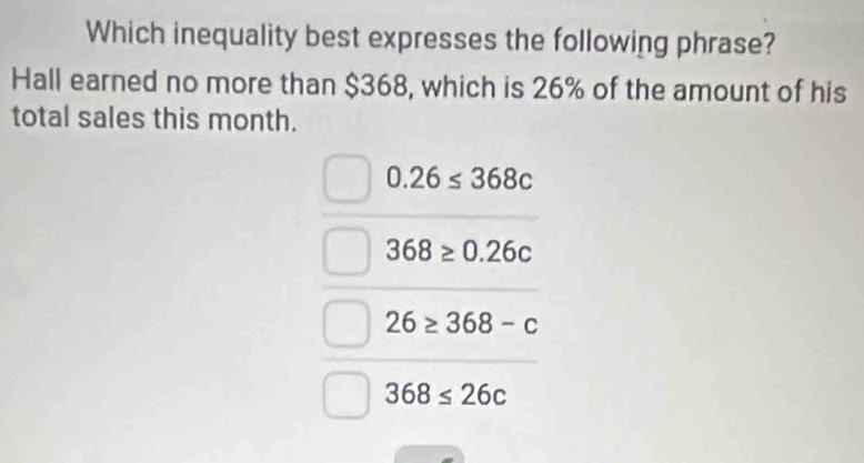 Which inequality best expresses the following phrase?
Hall earned no more than $368, which is 26% of the amount of his
total sales this month.
0.26≤ 368c
368≥ 0.26c
26≥ 368-c
368≤ 26c