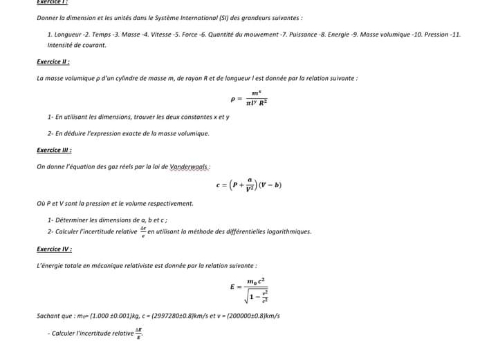 Exércice 1 : 
Donner la dimension et les unités dans le Système International (SI) des grandeurs suivantes : 
1. Longueur -2. Temps -3. Masse -4. Vitesse -5. Force -6. Quantité du mouvement -7. Puissance -8. Energie -9. Masse volumique -10. Pression -11. 
Intensité de courant 
Exercice II : 
La masse volumique p d'un cylindre de masse m, de rayon R et de longueur l est donnée par la relation suivante :
rho = m^v/π l^yR^2 
1- En utilisant les dimensions, trouver les deux constantes x et y
2- En déduire l'expression exacte de la masse volumique. 
Exercice III : 
On donne l'équation des gaz réels par la loi de Vanderwaals :
c=(P+ a/V^2 )(V-b)
Où P et V sont la pression et le volume respectivement. 
1- Déterminer les dimensions de a, b et c; 
2- Calculer l'incertitude relative  △ e/e  en utilisant la méthode des différentielles logarithmiques. 
Exercice IV : 
L'énergie totale en mécanique relativiste est donnée par la relation suivante :
E=frac m_0c^2sqrt(1-frac v^2)c^2
Sachant que : m_0=(1.000± 0.001)kg, c=(2997280± 0.8)km/s et v=(200000± 0.8)km/s
- Calculer l'incertitude relative  △ E/E .