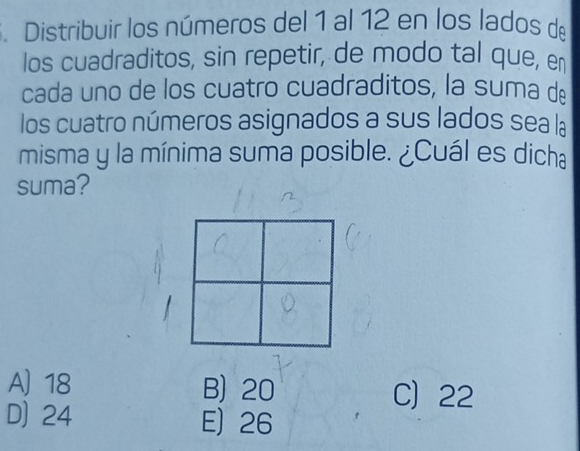 .Distribuir los números del 1 al 12 en los lados de
los cuadraditos, sin repetir, de modo tal que, e
cada uno de los cuatro cuadraditos, la suma dé
los cuatro números asignados a sus lados sea la
misma y la mínima suma posible. ¿Cuál es dicha
suma?
A 18 B) 20 C 22
D) 24 E) 26