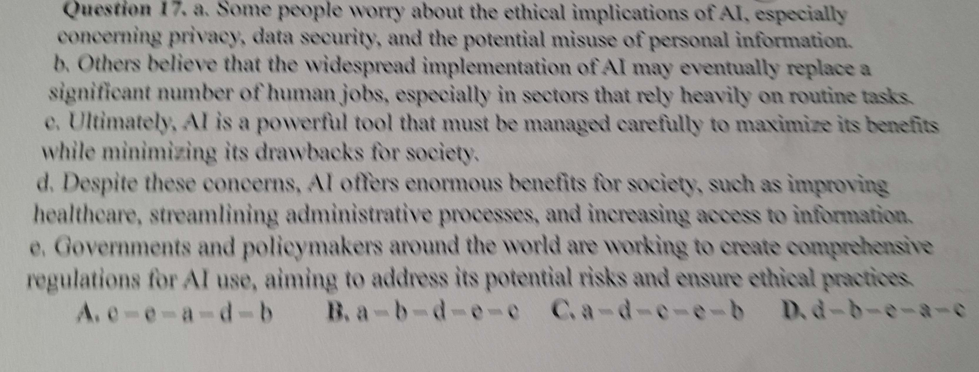 Some people worry about the ethical implications of AI, especially
concerning privacy, data security, and the potential misuse of personal information.
b. Others believe that the widespread implementation of AI may eventually replace a
significant number of human jobs, especially in sectors that rely heavily on routine tasks.
c. Ultimately, AI is a powerful tool that must be managed carefully to maximize its benefits
while minimizing its drawbacks for society.
d. Despite these concerns, AI offers enormous benefits for society, such as improving
healthcare, streamlining administrative processes, and increasing access to information.
e. Governments and policymakers around the world are working to create comprehensive
regulations for AI use, aiming to address its potential risks and ensure ethical practices.
A. e-e-a=d-b B. a-b-d-e-c C. a-d-c-e-b D. d-b-e-a-c