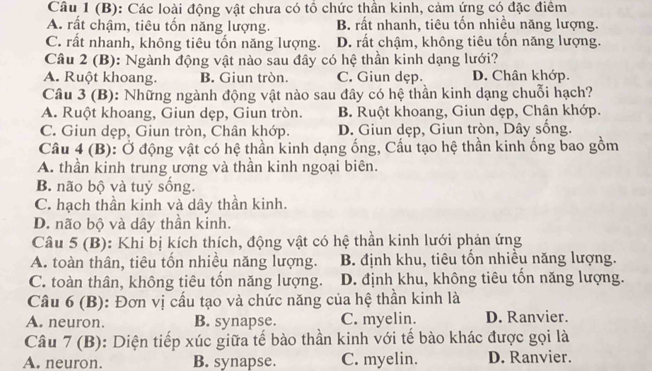 Các loài động vật chưa có tổ chức thần kinh, cảm ứng có đặc điểm
A. rất chậm, tiêu tốn năng lượng. B. rất nhanh, tiêu tốn nhiều năng lượng.
C. rất nhanh, không tiêu tốn năng lượng. D. rất chậm, không tiêu tốn năng lượng.
Câu 2 (B): Ngành động vật nào sau đây có hệ thần kinh dạng lưới?
A. Ruột khoang. B. Giun tròn. C. Giun dẹp. D. Chân khớp.
Câu 3 (B): Những ngành động vật nào sau đây có hệ thần kinh dạng chuỗi hạch?
A. Ruột khoang, Giun dẹp, Giun tròn. B. Ruột khoang, Giun dẹp, Chân khớp.
C. Giun dẹp, Giun tròn, Chân khớp. D. Giun dẹp, Giun tròn, Dây sống.
Câu 4 (B): Ở động vật có hệ thần kinh dạng ống, Cầu tạo hệ thần kinh ống bao gồm
A. thần kinh trung ương và thần kinh ngoại biên.
B. não bộ và tuỷ sống.
C. hạch thần kinh và dây thần kinh.
D. não bộ và dây thần kinh.
Câu 5 (B): Khi bị kích thích, động vật có hệ thần kinh lưới phản ứng
A. toàn thân, tiêu tốn nhiều năng lượng. B. định khu, tiêu tốn nhiều năng lượng.
C. toàn thân, không tiêu tốn năng lượng. D. định khu, không tiêu tốn năng lượng.
Câu 6 (B): Đơn vị cấu tạo và chức năng của hệ thần kinh là
A. neuron. B. synapse. C. myelin. D. Ranvier.
Câu 7 (B): Diện tiếp xúc giữa tế bào thần kinh với tế bào khác được gọi là
A. neuron. B. synapse. C. myelin. D. Ranvier.