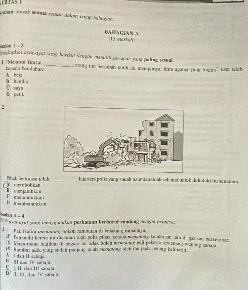 KERTAS 1
Arahan: Jawab semun soalan dulam setiap bahagian.
BAHAGIAN A
[15 markah]
Soalan 1 - 2
Lengkapkan ayat-ayat yang berikut dengan memilih jawapan yang paling sesul .
| *Menurut firasat
_, orang tua berjubah putih itu mempunyai ilmu agama yang tinggi,” kata tabib
kepada bendahara.
A beta
B hamba
saya
D patik
2
Pihak berkuasa telah _kuarters polis yang sudah uzur dan tidak selamat untuk diduduki itu semalam.
merobohkan
B menjatuhkan
C menundukkan
D membenamkan
Soalan 3 - 4
dh ayat-ayat yang menggunakan perkataan berhuruf condong dengan betulnya
3 ! Pak Halim memotong pokok rambutan di belakang rumahnya.
W Pemandu kereta itu disaman olch polis pihak kerana memotong kenderaan lain di garisan berkembar.
III Mana-mana majikan di negara ini tidak boleh memotong gaji pekerja sewenang-wenang sahaja.
W Rambut adik yang sudah panjang telah memotong oleh ibu pada petang kelmarin.
A I dan II sahaja
B III dan IV sahaja
C. I. II. dan III sahaja
b> II III. dan IV sahaja