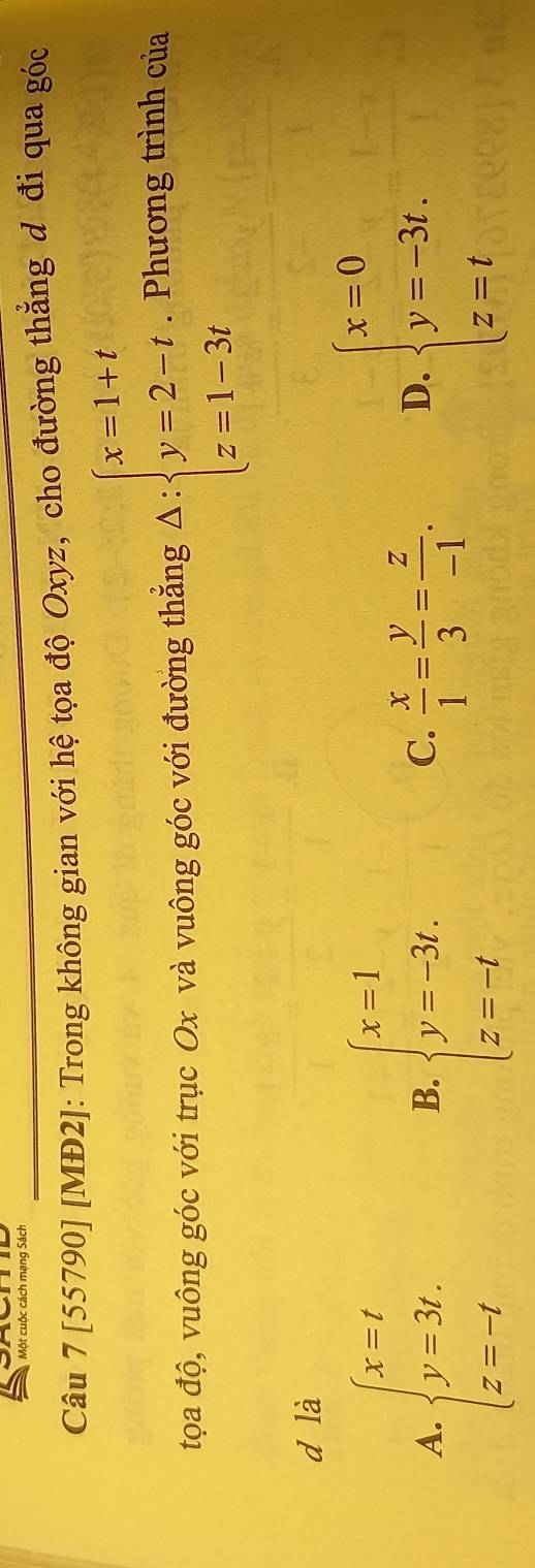 Một cuộc cách mạng Sách
Câu 7 [55790] [MĐ2]: Trong không gian với hệ tọa độ Oxyz, cho đường thẳng đ đi qua góc
tọa độ, vuông góc với trục Ox và vuông góc với đường thẳng A:beginarrayl x=1+t y=2-t, z=1-3tendarray.. Phương trình của
d là
A. beginarrayl x=t y=3t. z=-tendarray. beginarrayl x=1 y=-3t. z=-tendarray.
B.
C.  x/1 = y/3 = z/-1 .
D. beginarrayl x=0 y=-3t. z=tendarray.